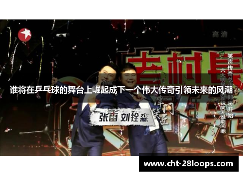 谁将在乒乓球的舞台上崛起成下一个伟大传奇引领未来的风潮 谁将在乒乓球的舞台上崛起成下一个伟大传奇引领未来的风潮