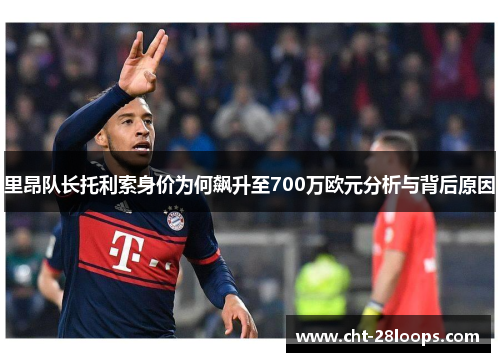 里昂队长托利索身价为何飙升至700万欧元分析与背后原因