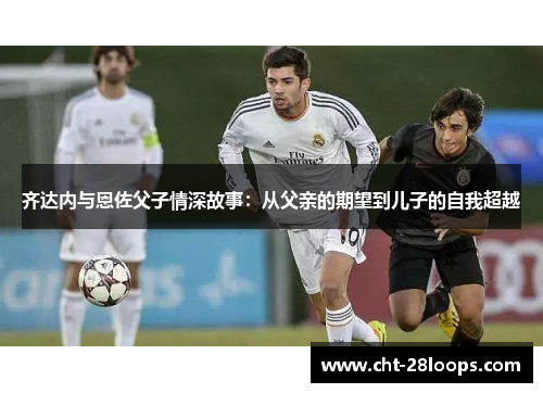 齐达内与恩佐父子情深故事：从父亲的期望到儿子的自我超越