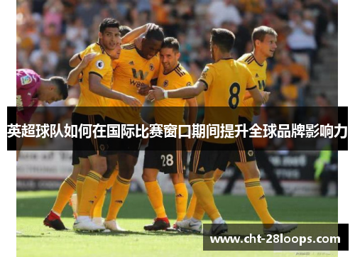 英超球队如何在国际比赛窗口期间提升全球品牌影响力