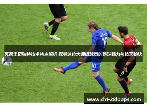 莫德里奇独特技术特点解析 探寻这位大师级球员的足球魅力与技艺秘诀