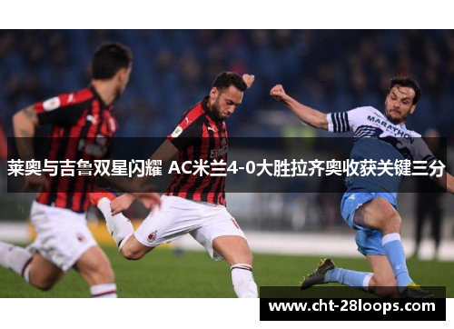 莱奥与吉鲁双星闪耀 AC米兰4-0大胜拉齐奥收获关键三分