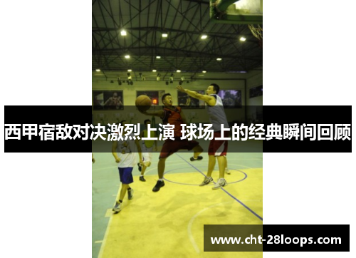 西甲宿敌对决激烈上演 球场上的经典瞬间回顾