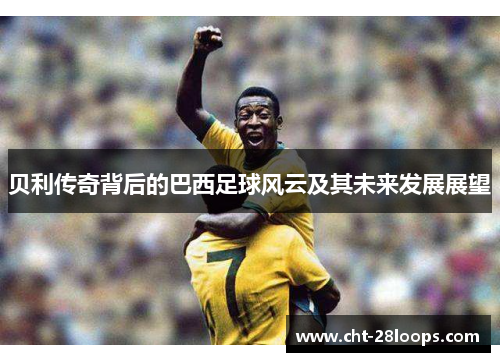贝利传奇背后的巴西足球风云及其未来发展展望 贝利传奇背后的巴西足球风云及其未来发展展望