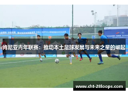 肯尼亚青年联赛：推动本土足球发展与未来之星的崛起