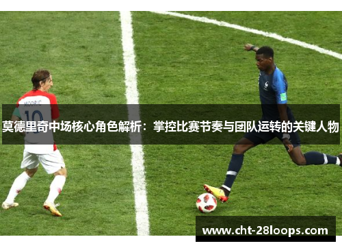 莫德里奇中场核心角色解析：掌控比赛节奏与团队运转的关键人物
