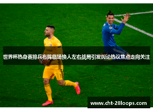 世界杯热身赛排兵布阵临场换人左右战局引发舆论热议焦点走向关注