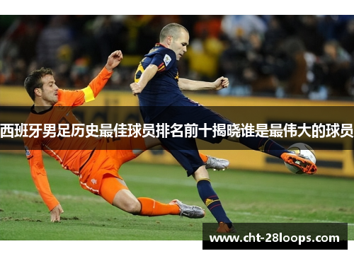 西班牙男足历史最佳球员排名前十揭晓谁是最伟大的球员 西班牙男足历史最佳球员排名前十揭晓谁是最伟大的球员