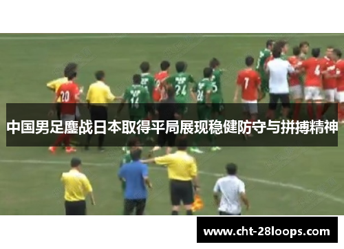 中国男足鏖战日本取得平局展现稳健防守与拼搏精神 中国男足鏖战日本取得平局展现稳健防守与拼搏精神