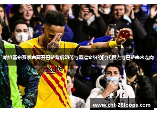 哈维宣布赛季末离开巴萨背后动荡与重建交织的时代拐点与巴萨未来走向