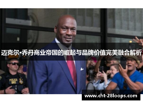 迈克尔·乔丹商业帝国的崛起与品牌价值完美融合解析
