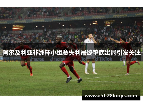 阿尔及利亚非洲杯小组赛失利最终垫底出局引发关注