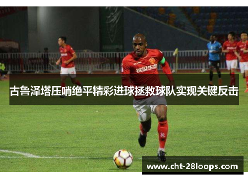 古鲁泽塔压哨绝平精彩进球拯救球队实现关键反击 古鲁泽塔压哨绝平精彩进球拯救球队实现关键反击